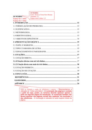 SUMÁRIO
Espaço de 1 linha
Espaço de 1 linha
1. INTRODUÇÃO ........................................................................................................ 13
1.1 FORMULAÇÃO DO PROBLEMA......................................................................... 13
1.2 JUSTIFICATIVA .................................................................................................... 13
1.3 METODOLOGIA..................................................................................................... 13
1.4 OBJETIVO GERAL................................................................................................. 13
1.5 OBJETIVOS ESPECÍFICOS .................................................................................. 14
2 APRESENTAÇÂO GRÀFICA ................................................................................ 15
2.1 PAPEL E MARGENS.............................................................................................. 15
2.2 TIPO E TAMANHA DE LETRA ............................................................................ 15
2.3 ESPACEJAMENTO E PARÁGRAFOS.................................................................. 15
3. CITAÇÔES................................................................................................................ 17
3.1 CITAÇÂO DIRETA................................................................................................. 17
3.1.1Citações diretas com até três linhas.................................................................... 17
3.1.2 Citação direta com mais de três linhas.............................................................. 18
3.2 CITAÇÂO INDIRETA............................................................................................. 18
3.3 CITAÇÃO DE CITAÇÃO........................................................................................ 19
4. CONCLUSÃO........................................................................................................... 20
REFERÊNCIAS........................................................................................................ 21
GLOSSÁRIO.............................................................................................................. 23
APÊNDICE ................................................................................................................ 24
SUMÁRIO:
Fonte: Arial ou Times New Roman
Tamanho: 12
Espaço entre Linhas: 1,5
NÂO se enumera a seção de referências e anexos. - Recomendamos a
utilização do “índice automático”;- A numeração das páginas é contada
a partir da capa, porém, os números deverão aparecer apenas a
partir da segunda página da introdução.- A numeração também não
deverá aparecer nas páginas iniciais dos capítulos, da conclusão e
das referências. - A numeração é colocada no canto superior direito da
página.
 