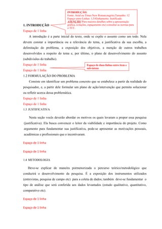 1. INTRODUÇÃO
Espaço de 1 linha
A introdução é a parte inicial do texto, onde se expõe o assunto como um todo. Nela
devem constar a importância ou a relevância do tema, a justificativa da sua escolha, a
delimitação do problema, a exposição dos objetivos, a menção de outros trabalhos
desenvolvidos a respeito do tema e, por último, o plano de desenvolvimento do assunto
(subdivisões do trabalho).
Espaço de 1 linha
Espaço de 1 linha
1.2 FORMULAÇÃO DO PROBLEMA
Consiste em identificar um problema concreto que se estabelece a partir da realidade do
pesquisador, e, a partir dele formular um plano de ação/intervenção que permita solucionar
ou refletir acerca dessa problemática.
Espaço de 1 linha
Espaço de 1 linha
1.3 JUSTIFICATIVA
Nesta seção vocês deverão abordar os motivos os quais levaram a propor essa pesquisa
(justificativa). Ela busca convencer o leitor da viabilidade e importância do projeto. Como
argumento para fundamentar sua justificativa, pode-se apresentar as motivações pessoais,
acadêmicas e profissionais que o incentivaram.
Espaço de 1 linha
Espaço de 1 linha
1.4 METODOLOGIA
Deve-se explicar de maneira pormenorizada o percurso teórico/metodológico que
conduzirá o desenvolvimento da pesquisa. É a exposição dos instrumentos utilizados
(entrevistas, pesquisa de campo etc) para a coleta de dados; também deve-se fundamentar o
tipo de análise que será conferida aos dados levantados (estudo qualitativo, quantitativo,
comparativo etc).
Espaço de 1 linha
Espaço de 1 linha
INTRODUÇÃO:
Fonte: Arial ou Times New Roman;negrito;Tamanho: 12
Espaço entre Linhas: 1,5Alinhamento: Justificado.
ATENÇÂO! Para maiores detalhes sobre a apresentação
gráfica, (citações, espaçamento etc) consultar as normas para
o TCC.
Espaço de duas linhas entre item e
sub-intens
 