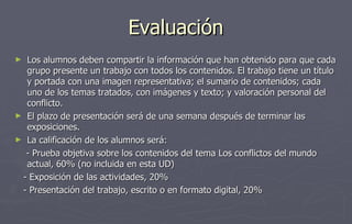 Evaluación Los alumnos deben compartir la información que han obtenido para que cada grupo presente un trabajo con todos los contenidos. El trabajo tiene un título y portada con una imagen representativa; el sumario de contenidos; cada uno de los temas tratados, con imágenes y texto; y valoración personal del conflicto. El plazo de presentación será de una semana después de terminar las exposiciones. La calificación de los alumnos será:  - Prueba objetiva sobre los contenidos del tema Los conflictos del mundo actual, 60% (no incluida en esta UD) - Exposición de las actividades, 20% - Presentación del trabajo, escrito o en formato digital, 20% 