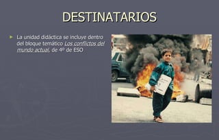 DESTINATARIOS La unidad didáctica se incluye dentro del bloque temático  Los conflictos del   mundo actual , de 4º de ESO 