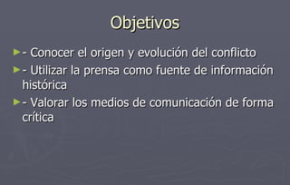 Objetivos - Conocer el origen y evolución del conflicto - Utilizar la prensa como fuente de información histórica - Valorar los medios de comunicación de forma crítica 