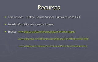 Recursos Libro de texto:  DEMOS. Ciencias Sociales, Historia de 4º de ESO Aula de informática con acceso a internet Enlaces:  www.bbc.co.uk/spanish/especiales/moriente-mapas www.elmundo.es/especiales/internacional7oriente/proceso.html www.elpais.com /articulo/internacional/oriente/ israel / palestina 