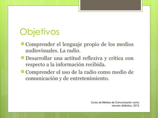Objetivos Comprender el lenguaje propio de los medios audiovisuales. La radio. Desarrollar una actitud refl exiva  y crítica con respecto a la información recibida. Comprender el uso de la radio como medio de comunicación y de entretenimiento. Curso de Medios de Comunicación como recurso didáctico, 2012 