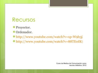 Recursos Proyector. Ordenador. http://www.youtube.com/watch?v=xp-W9b3jMcc http://www.youtube.com/watch?v=88TE0IK7iwM Curso de Medios de Comunicación como recurso didáctico, 2012 