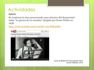 Actividades Inicio Se comienza la clase proyectando unos minutos del documental sobre "La guerra de los mundos" dirigido por Orson Welles en 1938.  http://www.youtube.com/watch?v=xp-W9b3jMcc Curso de Medios de Comunicación como recurso didáctico, 2012 