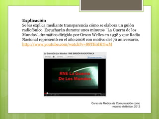 Curso de Medios de Comunicación como recurso didáctico, 2012 Explicación Se les explica mediante transparencia cómo se elabora un guión radiofónico. Escucharán durante unos minutos  'La Guerra de los Mundos', dramático dirigido por Orson Welles en 1938 y que Radio Nacional representó en el año 2008 con motivo del 70 aniversario.  http://www.youtube.com/watch?v=88TE0IK7iwM 
