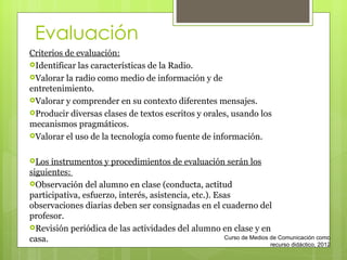 Evaluación Criterios de evaluación: Identificar las características de la Radio. Valorar la radio como medio de información y de entretenimiento. Valorar y comprender en su contexto diferentes mensajes. Producir diversas clases de textos escritos y orales, usando los mecanismos pragmáticos. Valorar el uso de la tecnología como fuente de información. Los instrumentos y procedimientos de evaluación serán los siguientes:  Observación del alumno en clase (conducta, actitud participativa, esfuerzo, interés, asistencia, etc.). Esas observaciones diarias deben ser consignadas en el cuaderno del profesor.  Revisión periódica de las actividades del alumno en clase y en casa. Curso de Medios de Comunicación como recurso didáctico, 2012 