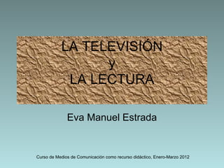 LA TELEVISIÓN
                 y
            LA LECTURA

              Eva Manuel Estrada


Curso de Medios de Comunicación como recurso didáctico, Enero-Marzo 2012
 