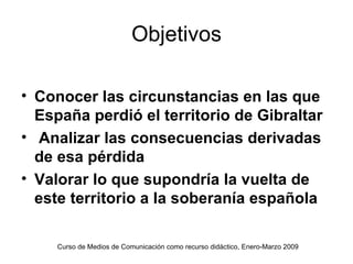 Objetivos

• Conocer las circunstancias en las que
  España perdió el territorio de Gibraltar
• Analizar las consecuencias derivadas
  de esa pérdida
• Valorar lo que supondría la vuelta de
  este territorio a la soberanía española

     Curso de Medios de Comunicación como recurso didáctico, Enero-Marzo 2009
 