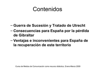 Contenidos

– Guerra de Sucesión y Tratado de Utrecht
– Consecuencias para España por la pérdida
  de Gibraltar
– Ventajas e inconvenientes para España de
  la recuperación de este territorio




  Curso de Medios de Comunicación como recurso didáctico, Enero-Marzo 2009
 