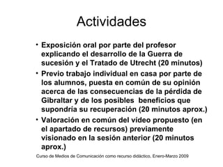 Actividades
• Exposición oral por parte del profesor
  explicando el desarrollo de la Guerra de
  sucesión y el Tratado de Utrecht (20 minutos)
• Previo trabajo individual en casa por parte de
  los alumnos, puesta en común de su opinión
  acerca de las consecuencias de la pérdida de
  Gibraltar y de los posibles beneficios que
  supondría su recuperación (20 minutos aprox.)
• Valoración en común del vídeo propuesto (en
  el apartado de recursos) previamente
  visionado en la sesión anterior (20 minutos
  aprox.)
Curso de Medios de Comunicación como recurso didáctico, Enero-Marzo 2009
 