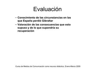 Evaluación
– Conocimiento de las circunstancias en las
  que España perdió Gibraltar
– Valoración de las consecuencias que esto
  supuso y de lo que supondría su
  recuperación




Curso de Medios de Comunicación como recurso didáctico, Enero-Marzo 2009
 