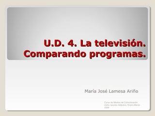 U.D. 4. La televisión.
Comparando programas.



            María José Lamesa Ariño

                    Curso de Medios de Comunicación
                    como recurso didáctico, Enero-Marzo
                    2009
 
