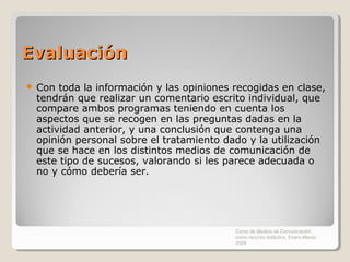 Evaluación
   Con toda la información y las opiniones recogidas en clase,
    tendrán que realizar un comentario escrito individual, que
    compare ambos programas teniendo en cuenta los
    aspectos que se recogen en las preguntas dadas en la
    actividad anterior, y una conclusión que contenga una
    opinión personal sobre el tratamiento dado y la utilización
    que se hace en los distintos medios de comunicación de
    este tipo de sucesos, valorando si les parece adecuada o
    no y cómo debería ser.




                                            Curso de Medios de Comunicación
                                            como recurso didáctico, Enero-Marzo
                                            2009
 