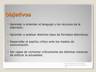 Objetivos
   Aprender a entender el lenguaje y los recursos de la
    televisión.

   Aprender a analizar distintos tipos de formatos televisivos.

   Desarrollar el espíritu crítico ante los medios de
    comunicación.

   Ser capaz de comentar críticamente las distintas maneras
    de enfocar la actualidad.

                                              Curso de Medios de Comunicación
                                              como recurso didáctico, Enero-Marzo
                                              2009
 