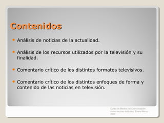 Contenidos
   Análisis de noticias de la actualidad.

   Análisis de los recursos utilizados por la televisión y su
    finalidad.

   Comentario crítico de los distintos formatos televisivos.

   Comentario crítico de los distintos enfoques de forma y
    contenido de las noticias en televisión.



                                               Curso de Medios de Comunicación
                                               como recurso didáctico, Enero-Marzo
                                               2009
 