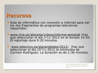 Recursos
 Aula   de informática con conexión a internet para ver
    los dos fragmentos de programas televisivos
    requeridos.
 www.rtve.es/alacarta/videos/informe-semanal     (hay
    que seleccionar el día 3-11-2012 en el minuto 10:55.
    El reportaje dura 9:20 minutos.
    www.telecinco.es/elgrandebate/2012/ (hay que
    seleccionar el día 10-11-2012 la entrevista de
    Carmen Rodríguez. La duración es de 2:36 minutos.


                                        Curso de Medios de Comunicación
                                        como recurso didáctico, Enero-Marzo
                                        2009
 