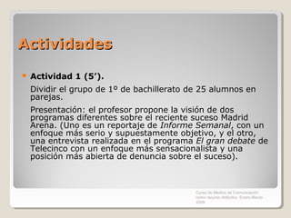 Actividades

   Actividad 1 (5’).
    Dividir el grupo de 1º de bachillerato de 25 alumnos en
    parejas.
    Presentación: el profesor propone la visión de dos
    programas diferentes sobre el reciente suceso Madrid
    Arena. (Uno es un reportaje de Informe Semanal, con un
    enfoque más serio y supuestamente objetivo, y el otro,
    una entrevista realizada en el programa El gran debate de
    Telecinco con un enfoque más sensacionalista y una
    posición más abierta de denuncia sobre el suceso).



                                            Curso de Medios de Comunicación
                                            como recurso didáctico, Enero-Marzo
                                            2009
 