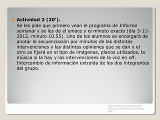    Actividad 2 (20’).
    Se les pide que primero vean el programa de Informe
    semanal y se les da el enlace y el minuto exacto (día 3-11-
    2012, minuto 10.55). Uno de los alumnos se encargará de
    anotar la secuenciación por minutos de las distintas
    intervenciones y las distintas opiniones que se dan y el
    otro se fijará en el tipo de imágenes, planos utilizados, la
    música si la hay y las intervenciones de la voz en off.
    Intercambio de información extraída de los dos integrantes
    del grupo.




                                             Curso de Medios de Comunicación
                                             como recurso didáctico, Enero-Marzo
                                             2009
 