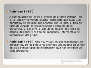    Actividad 3 (10’).

    A continuación se les da el enlace de El gran debate (día
    3-11-2012)y el minuto exacto (entrevista que dura 2.36
    minutos)y se les pide que anoten, por un lado, el tipo de
    formato elegido, la secuenciación o escaleta de la
    secuencia, y, por otro, el uso de la música, los tipos de
    planos utilizados y el tipo de imágenes. Intercambio de
    información del grupo.

   Actividad 4 (10’). Una vez vistos los dos fragmentos de
    programas, se les pide a los alumnos una puesta en común
    de las distintos tipos de información que han extraído de
    cada programa.


                                            Curso de Medios de Comunicación
                                            como recurso didáctico, Enero-Marzo
                                            2009
 