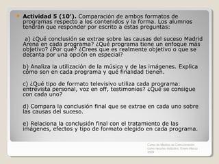    Actividad 5 (10’). Comparación de ambos formatos de
    programas respecto a los contenidos y la forma. Los alumnos
    tendrán que responder por escrito a estas preguntas:

     a) ¿Qué conclusión se extrae sobre las causas del suceso Madrid
    Arena en cada programa? ¿Qué programa tiene un enfoque más
    objetivo? ¿Por qué? ¿Crees que es realmente objetivo o que se
    decanta por una opción en especial?

    b) Analiza la utilización de la música y de las imágenes. Explica
    cómo son en cada programa y qué finalidad tienen.

    c) ¿Qué tipo de formato televisivo utiliza cada programa:
    entrevista personal, voz en off, testimonios? ¿Qué se consigue
    con cada uno?

    d) Compara la conclusión final que se extrae en cada uno sobre
    las causas del suceso.

    e) Relaciona la conclusión final con el tratamiento de las
    imágenes, efectos y tipo de formato elegido en cada programa.

                                                  Curso de Medios de Comunicación
                                                  como recurso didáctico, Enero-Marzo
                                                  2009
 