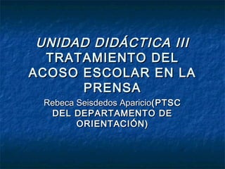 UNIDAD DIDÁCTICA III
  TRATAMIENTO DEL
ACOSO ESCOLAR EN LA
      PRENSA
 Rebeca Seisdedos Aparicio(PTSC
  DEL DEPARTAMENTO DE
        ORIENTACIÓN)
 