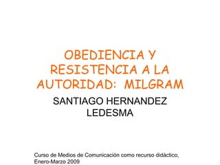 Curso de Medios de Comunicación como recurso didáctico,
Enero-Marzo 2009
OBEDIENCIA Y
RESISTENCIA A LA
AUTORIDAD: MILGRAM
SANTIAGO HERNANDEZ
LEDESMA
 