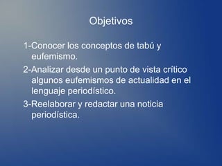 Objetivos

1-Conocer los conceptos de tabú y
  eufemismo.
2-Analizar desde un punto de vista crítico
  algunos eufemismos de actualidad en el
  lenguaje periodístico.
3-Reelaborar y redactar una noticia
  periodística.
 
