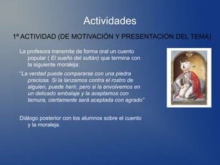 Actividades
1ª ACTIVIDAD (DE MOTIVACIÓN Y PRESENTACIÓN DEL TEMA)

 La profesora transmite de forma oral un cuento
    popular ( El sueño del sultán) que termina con
    la siguiente moraleja:
 “La verdad puede compararse con una piedra
    preciosa. Si la lanzamos contra el rostro de
    alguien, puede herir, pero si la envolvemos en
    un delicado embalaje y la aceptamos con
    ternura, ciertamente será aceptada con agrado”


 Diálogo posterior con los alumnos sobre el cuento
    y la moraleja.
 