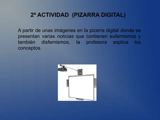 2ª ACTIVIDAD (PIZARRA DIGITAL)

A partir de unas imágenes en la pizarra digital donde se
presentan varias noticias que contienen eufemismos y
también disfemismos, la profesora explica los
conceptos.
 
