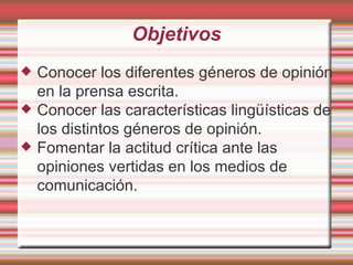 Objetivos Conocer los diferentes géneros de opinión en la prensa escrita. Conocer las características lingüísticas de los distintos géneros de opinión. Fomentar la actitud crítica ante las opiniones vertidas en los medios de comunicación. 