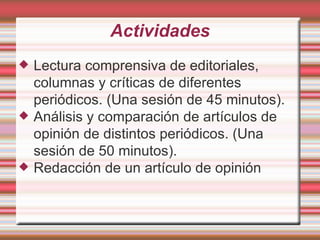 Actividades Lectura comprensiva de editoriales, columnas y críticas de diferentes periódicos. (Una sesión de 45 minutos). Análisis y comparación de artículos de opinión de distintos periódicos. (Una sesión de 50 minutos). Redacción de un artículo de opinión 