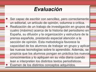 Evaluación Ser capaz de escribir con sencillez, pero correctamente un editorial, un artículo de opinión, columna o crítica. Realización de un trabajo de investigación en grupos de cuatro (máximo) acerca de la historia del periodismo en España, su difusión y la organización y estructura de la prensa española, prestando especial atención a la sección de opinión. Esta metodología favorece la capacidad de los alumnos de trabajar en grupo y aplicar las nuevas tecnologías sobre lo aprendido. Además, se propicia que los alumnos pongan en práctica los nuevos conocimientos y lo apliquen en su vida diaria cuando lean e interpreten los distintos textos periodísticos. Examen de los distintos conceptos adquiridos. 