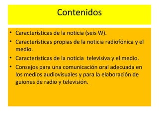 Contenidos
• Características de la noticia (seis W).
• Características propias de la noticia radiofónica y el
medio.
• Características de la noticia televisiva y el medio.
• Consejos para una comunicación oral adecuada en
los medios audiovisuales y para la elaboración de
guiones de radio y televisión.
 