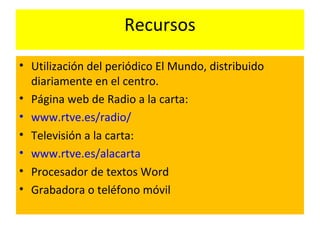 Recursos
• Utilización del periódico El Mundo, distribuido
diariamente en el centro.
• Página web de Radio a la carta:
• www.rtve.es/radio/
• Televisión a la carta:
• www.rtve.es/alacarta
• Procesador de textos Word
• Grabadora o teléfono móvil
 