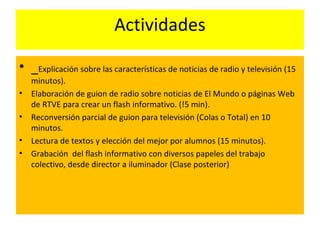 Actividades
• _Explicación sobre las características de noticias de radio y televisión (15
minutos).
• Elaboración de guion de radio sobre noticias de El Mundo o páginas Web
de RTVE para crear un flash informativo. (!5 min).
• Reconversión parcial de guion para televisión (Colas o Total) en 10
minutos.
• Lectura de textos y elección del mejor por alumnos (15 minutos).
• Grabación del flash informativo con diversos papeles del trabajo
colectivo, desde director a iluminador (Clase posterior)
 