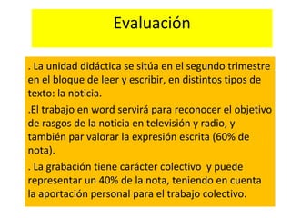 Evaluación
. La unidad didáctica se sitúa en el segundo trimestre
en el bloque de leer y escribir, en distintos tipos de
texto: la noticia.
.El trabajo en word servirá para reconocer el objetivo
de rasgos de la noticia en televisión y radio, y
también par valorar la expresión escrita (60% de
nota).
. La grabación tiene carácter colectivo y puede
representar un 40% de la nota, teniendo en cuenta
la aportación personal para el trabajo colectivo.
 