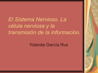 El Sistema Nervioso. La
célula nerviosa y la
transmisión de la información.
Yolanda García Rus
 