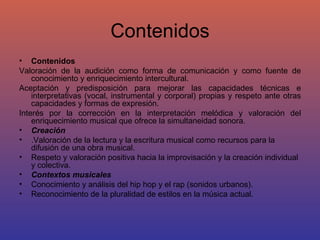 Contenidos Contenidos Valoración de la audición como forma de comunicación y como fuente de conocimiento y enriquecimiento intercultural. Aceptación y predisposición para mejorar las capacidades técnicas e interpretativas (vocal, instrumental y corporal) propias y respeto ante otras capacidades y formas de expresión. Interés por la corrección en la interpretación melódica y valoración del enriquecimiento musical que ofrece la simultaneidad sonora. Creación .Valoración de la lectura y la escritura musical como recursos para la difusión de una obra musical. Respeto y valoración positiva hacia la improvisación y la creación individual y colectiva.  Contextos musicales Conocimiento y análisis del hip hop y el rap (sonidos urbanos). Reconocimiento de la pluralidad de estilos en la música actual. 