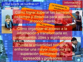 Información y conocimiento ¿Qué sucede en nuestras U? La cantidad de estudiantes aumenta y no es posible detener el crecimiento No es posible construir más edificios La necesidad de estudiar es permanente El estudio es durante toda la vida Cómo organizar el acceso a la información y transformarla en conocimientos útiles y significativos Cómo lograr superar las barreras de tiempo y distancia para acceder al conocimiento Puede la universidad boliviana enfrentar una mayor matricula y la superación permanente de egresados y profesores 