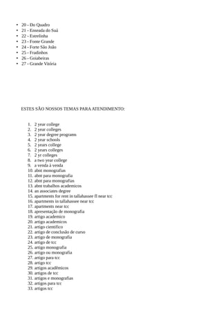 • 20 - Do Quadro
• 21 - Enseada do Suá
• 22 - Estrelinha
• 23 - Fonte Grande
• 24 - Forte São João
• 25 - Fradinhos
• 26 - Goiabeiras
• 27 - Grande Vitória
ESTES SÃO NOSSOS TEMAS PARAATENDIMENTO:
1. 2 year college
2. 2 year colleges
3. 2 year degree programs
4. 2 year schools
5. 2 years college
6. 2 years colleges
7. 2 yr colleges
8. a two year college
9. a venda à venda
10. abnt monografias
11. abnt para monografia
12. abnt para monografias
13. abnt trabalhos academicos
14. an associates degree
15. apartments for rent in tallahassee fl near tcc
16. apartments in tallahassee near tcc
17. apartments near tcc
18. apresentação de monografia
19. artigo academico
20. artigo academicos
21. artigo cientifico
22. artigo de conclusão de curso
23. artigo de monografia
24. artigo de tcc
25. artigo monografia
26. artigo ou monografia
27. artigo para tcc
28. artigo tcc
29. artigos acadêmicos
30. artigos de tcc
31. artigos e monografias
32. artigos para tcc
33. artigos tcc
 