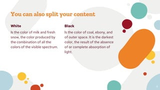 White
Is the color of milk and fresh
snow, the color produced by
the combination of all the
colors of the visible spectrum.
You can also split your content
Black
Is the color of coal, ebony, and
of outer space. It is the darkest
color, the result of the absence
of or complete absorption of
light.
6
 