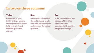 In two or three columns
Yellow
Is the color of gold,
butter and ripe lemons.
In the spectrum of visible
light, yellow is found
between green and
orange.
Blue
Is the colour of the clear
sky and the deep sea. It
is located between violet
and green on the optical
spectrum.
Red
Is the color of blood, and
because of this it has
historically been
associated with sacrifice,
danger and courage.
7
 