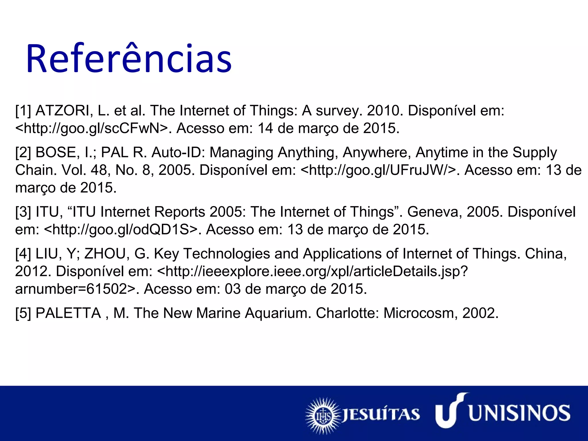 Referências
[1] ATZORI, L. et al. The Internet of Things: A survey. 2010. Disponível em:
<http://goo.gl/scCFwN>. Acesso em: 14 de março de 2015.
[2] BOSE, I.; PAL R. Auto-ID: Managing Anything, Anywhere, Anytime in the Supply
Chain. Vol. 48, No. 8, 2005. Disponível em: <http://goo.gl/UFruJW/>. Acesso em: 13 de
março de 2015.
[3] ITU, “ITU Internet Reports 2005: The Internet of Things”. Geneva, 2005. Disponível
em: <http://goo.gl/odQD1S>. Acesso em: 13 de março de 2015.
[4] LIU, Y; ZHOU, G. Key Technologies and Applications of Internet of Things. China,
2012. Disponível em: <http://ieeexplore.ieee.org/xpl/articleDetails.jsp?
arnumber=61502>. Acesso em: 03 de março de 2015.
[5] PALETTA , M. The New Marine Aquarium. Charlotte: Microcosm, 2002.
 