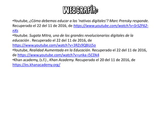 •Youtube, ¿Cómo debemos educar a los 'nativos digitales'? Marc Prensky responde.
Recuperado el 22 del 11 de 2016, de https://www.youtube.com/watch?v=Sr5ZF62-
nXs
•Youtube. Sugata Mitra, uno de los grandes revolucionarios digitales de la
educación . Recuperado el 22 del 11 de 2016, de
https://www.youtube.com/watch?v=3RZs9QBUj5o
•Youtube, Realidad Aumentada en la Educación. Recuperado el 22 del 11 de 2016,
de https://www.youtube.com/watch?v=unka-i5CDk4
•Khan academy, (s.f.) , Khan Academy. Recuperado el 20 del 11 de 2016, de
https://es.khanacademy.org/
 