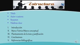 • Título
• Autor o autores
• Resumen
• Palabras clave
I. Introducción
II. Marco Teórico/Marco conceptual
III. Planteamiento de la tesis y justificación
IV. Conclusiones
V. Referencias bibliográficas
 