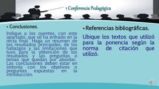  Conclusiones.
Indique a los oyentes, con este
apartado, que se ha entrado en la
recta final. Haga un resumen de
los resultados principales, de los
hallazgos y las limitaciones que
tuvo para la obtención de los
resultados y las preguntas o
temas que quedan por abordar.
Las conclusiones deben estar en
sintonía con los objetivos o
preguntas expuestas en la
introducción.
Referencias bibliográficas.
Ubique los textos que utilizó
para la ponencia según la
norma de citación que
utilizó.
1 Conferencia Pedagógica
