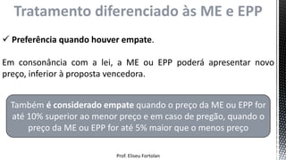Prof. Eliseu Fortolan
Tratamento diferenciado às ME e EPP
 Preferência quando houver empate.
Em consonância com a lei, a ME ou EPP poderá apresentar novo
preço, inferior à proposta vencedora.
Também é considerado empate quando o preço da ME ou EPP for
até 10% superior ao menor preço e em caso de pregão, quando o
preço da ME ou EPP for até 5% maior que o menos preço
 