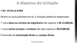 Prof. Eliseu Fortolan
A dispensa da Licitação
 Art. 24 da Lei 8.666
Dentre os casos previstos em lei, a licitação poderá se dispensada:
 para obras ou serviços de engenharia não superior a R$ 15.000,00;
 para outros serviços e compras não seja superior a R$ 8.000,00.
É chamada de contratação direta ou compra direta.
 
