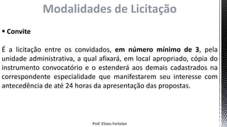 Prof. Eliseu Fortolan
Modalidades de Licitação
 Convite
É a licitação entre os convidados, em número mínimo de 3, pela
unidade administrativa, a qual afixará, em local apropriado, cópia do
instrumento convocatório e o estenderá aos demais cadastrados na
correspondente especialidade que manifestarem seu interesse com
antecedência de até 24 horas da apresentação das propostas.
 